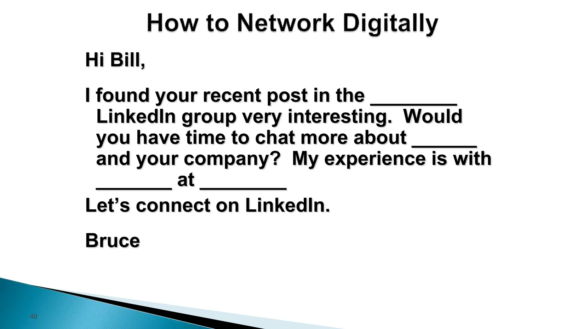 40
Hi Bill,
I found your recent post in the ________
LinkedIn group very interesting. Would
you have time to chat more about ______
and your company? My experience is with
_______ at ________
Let’s connect on LinkedIn.
Bruce
 