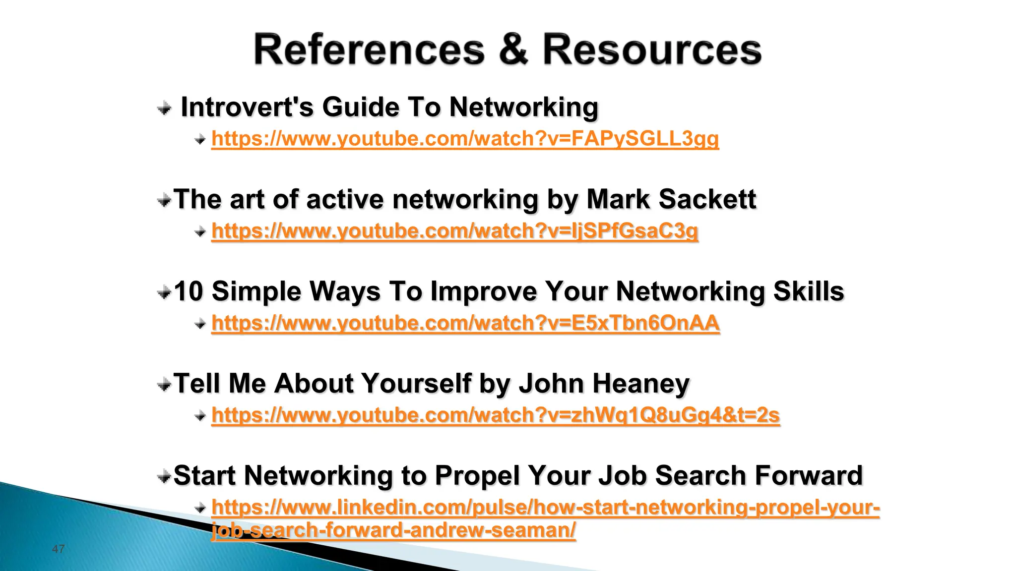 47
Introvert's Guide To Networking
https://www.youtube.com/watch?v=FAPySGLL3gg
The art of active networking by Mark Sackett
https://www.youtube.com/watch?v=IjSPfGsaC3g
10 Simple Ways To Improve Your Networking Skills
https://www.youtube.com/watch?v=E5xTbn6OnAA
Tell Me About Yourself by John Heaney
https://www.youtube.com/watch?v=zhWq1Q8uGg4&t=2s
Start Networking to Propel Your Job Search Forward
https://www.linkedin.com/pulse/how-start-networking-propel-your-
job-search-forward-andrew-seaman/
 