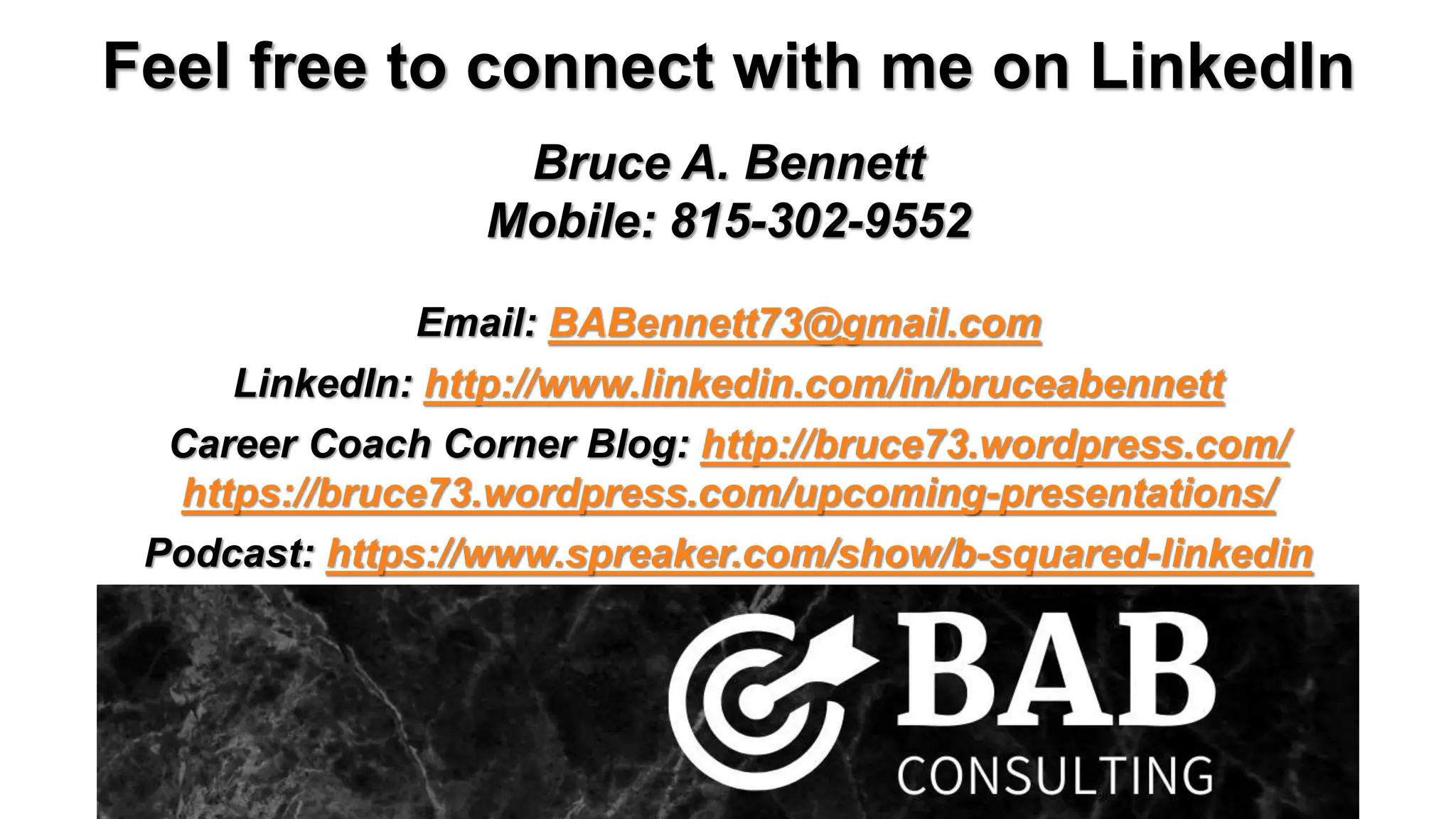 Feel free to connect with me on LinkedIn
Bruce A. Bennett
Mobile: 815-302-9552
Email: BABennett73@gmail.com
LinkedIn: http://www.linkedin.com/in/bruceabennett
Career Coach Corner Blog: http://bruce73.wordpress.com/
https://bruce73.wordpress.com/upcoming-presentations/
Podcast: https://www.spreaker.com/show/b-squared-linkedin
 