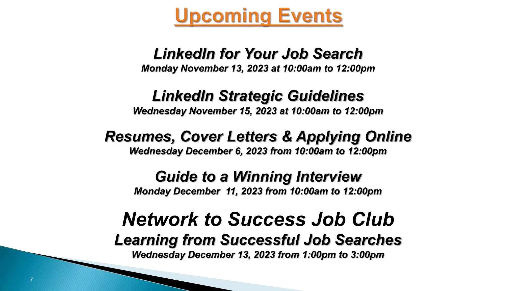 7
LinkedIn for Your Job Search
Monday November 13, 2023 at 10:00am to 12:00pm
LinkedIn Strategic Guidelines
Wednesday November 15, 2023 at 10:00am to 12:00pm
Resumes, Cover Letters & Applying Online
Wednesday December 6, 2023 from 10:00am to 12:00pm
Guide to a Winning Interview
Monday December 11, 2023 from 10:00am to 12:00pm
Network to Success Job Club
Learning from Successful Job Searches
Wednesday December 13, 2023 from 1:00pm to 3:00pm
 