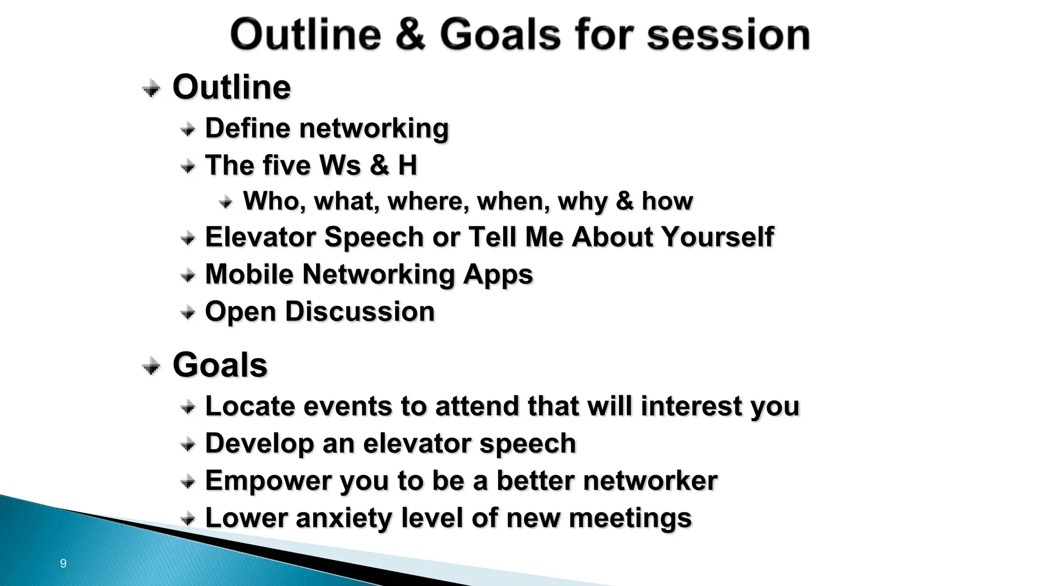 9
Outline
Define networking
The five Ws & H
Who, what, where, when, why & how
Elevator Speech or Tell Me About Yourself
Mobile Networking Apps
Open Discussion
Goals
Locate events to attend that will interest you
Develop an elevator speech
Empower you to be a better networker
Lower anxiety level of new meetings
 