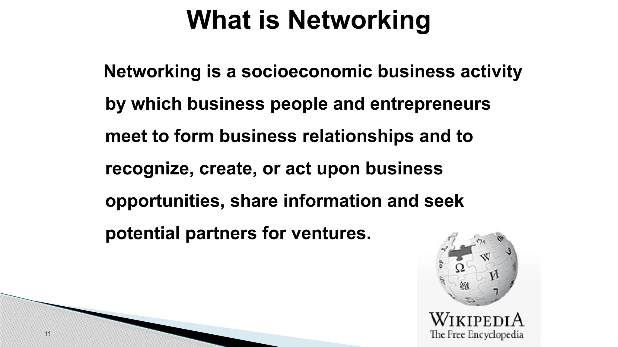 11
What is Networking
Networking is a socioeconomic business activity
by which business people and entrepreneurs
meet to form business relationships and to
recognize, create, or act upon business
opportunities, share information and seek
potential partners for ventures.
 