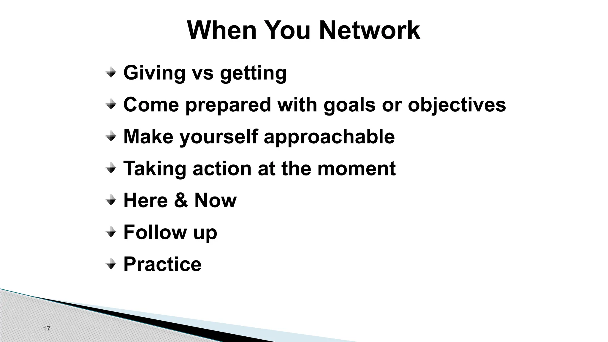 17
When You Network
Giving vs getting
Come prepared with goals or objectives
Make yourself approachable
Taking action at the moment
Here & Now
Follow up
Practice
 