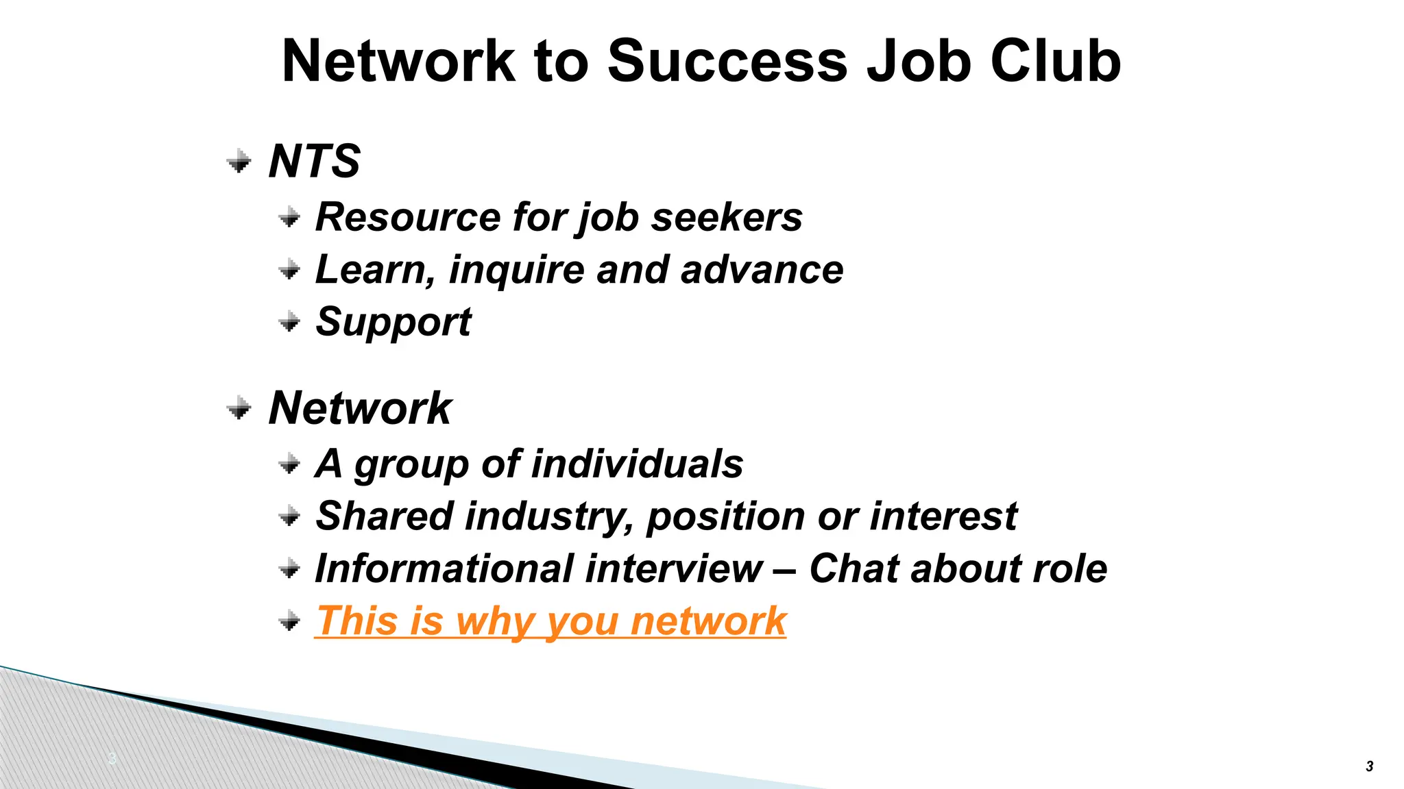 3
Network to Success Job Club
NTS
Resource for job seekers
Learn, inquire and advance
Support
Network
A group of individuals
Shared industry, position or interest
Informational interview – Chat about role
This is why you network
3
 