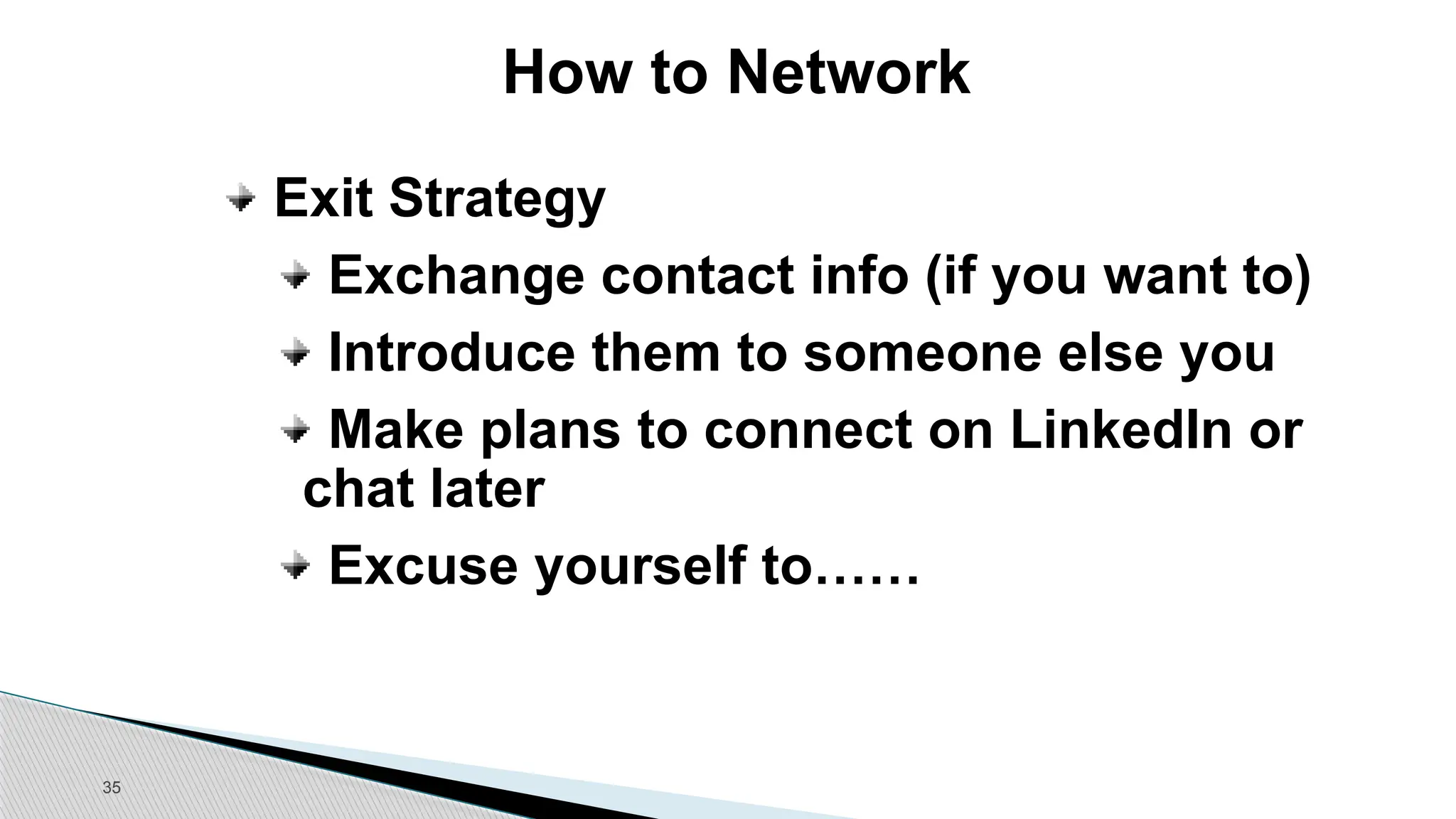 35
How to Network
Exit Strategy
Exchange contact info (if you want to)
Introduce them to someone else you
Make plans to connect on LinkedIn or
chat later
Excuse yourself to……
 