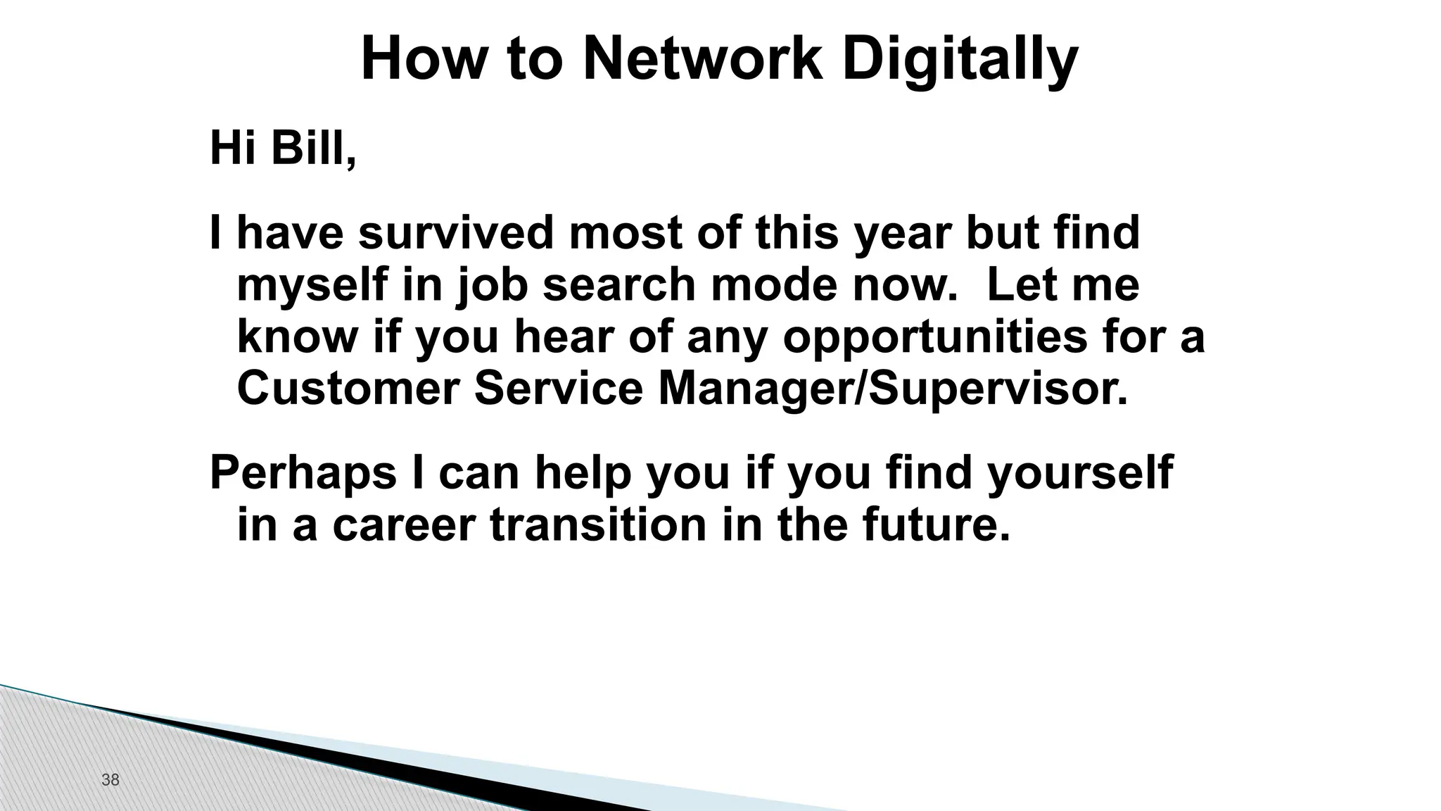 38
How to Network Digitally
Hi Bill,
I have survived most of this year but find
myself in job search mode now. Let me
know if you hear of any opportunities for a
Customer Service Manager/Supervisor.
Perhaps I can help you if you find yourself
in a career transition in the future.
 