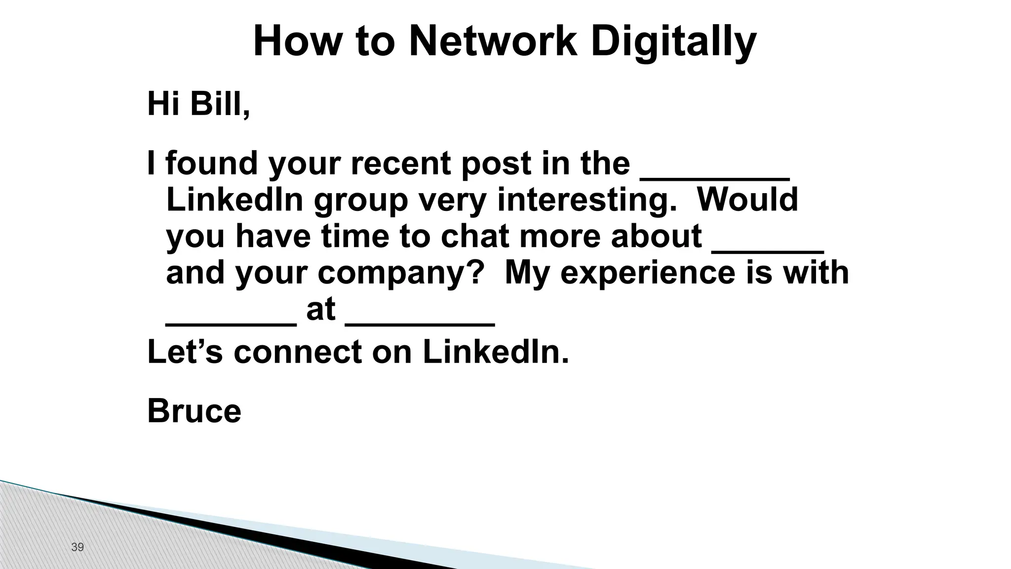 39
How to Network Digitally
Hi Bill,
I found your recent post in the ________
LinkedIn group very interesting. Would
you have time to chat more about ______
and your company? My experience is with
_______ at ________
Let’s connect on LinkedIn.
Bruce
 