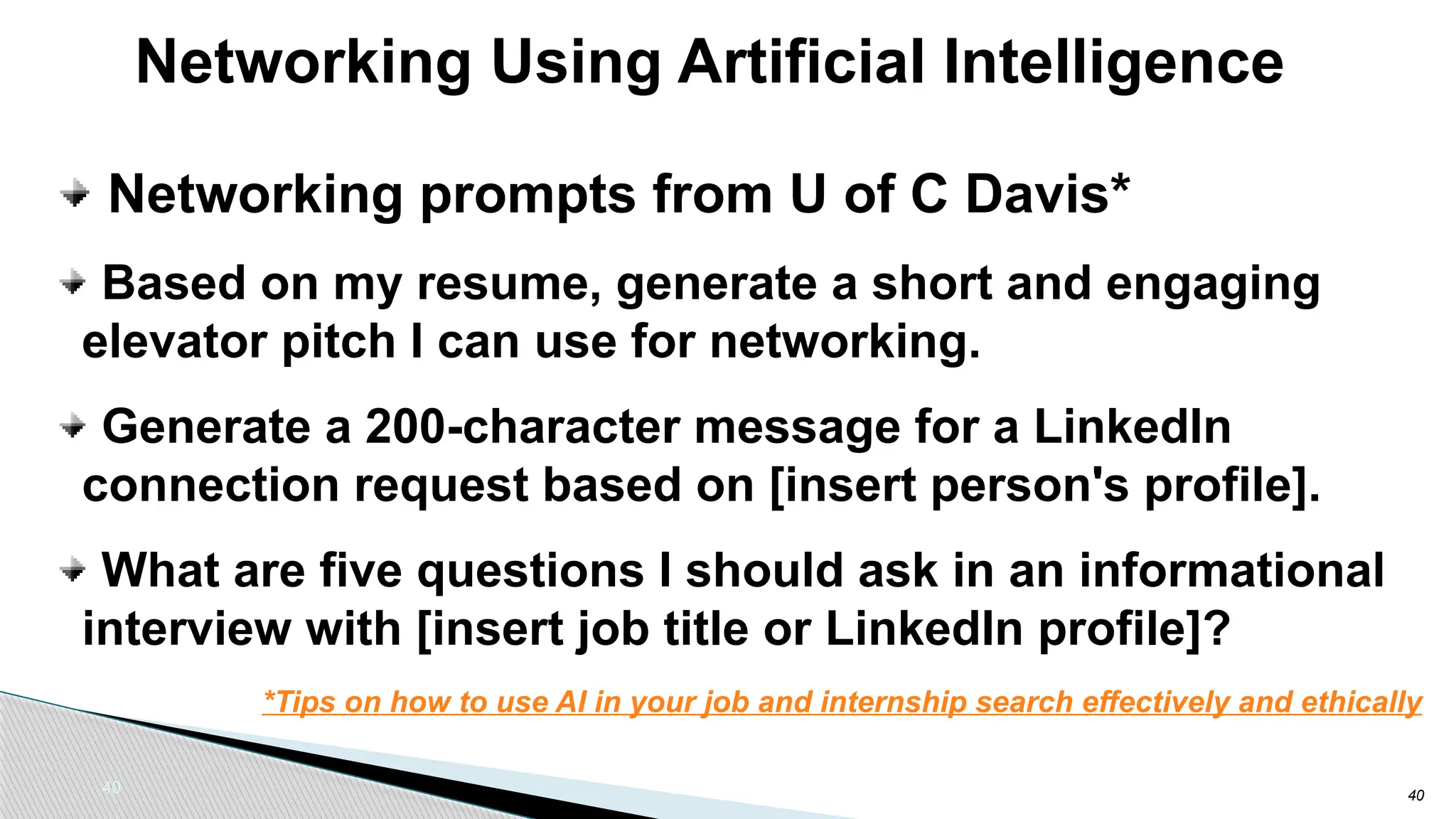 40
Networking Using Artificial Intelligence
40
Networking prompts from U of C Davis*
Based on my resume, generate a short and engaging
elevator pitch I can use for networking.
Generate a 200-character message for a LinkedIn
connection request based on [insert person's profile].
What are five questions I should ask in an informational
interview with [insert job title or LinkedIn profile]?
*Tips on how to use AI in your job and internship search effectively and ethically
 