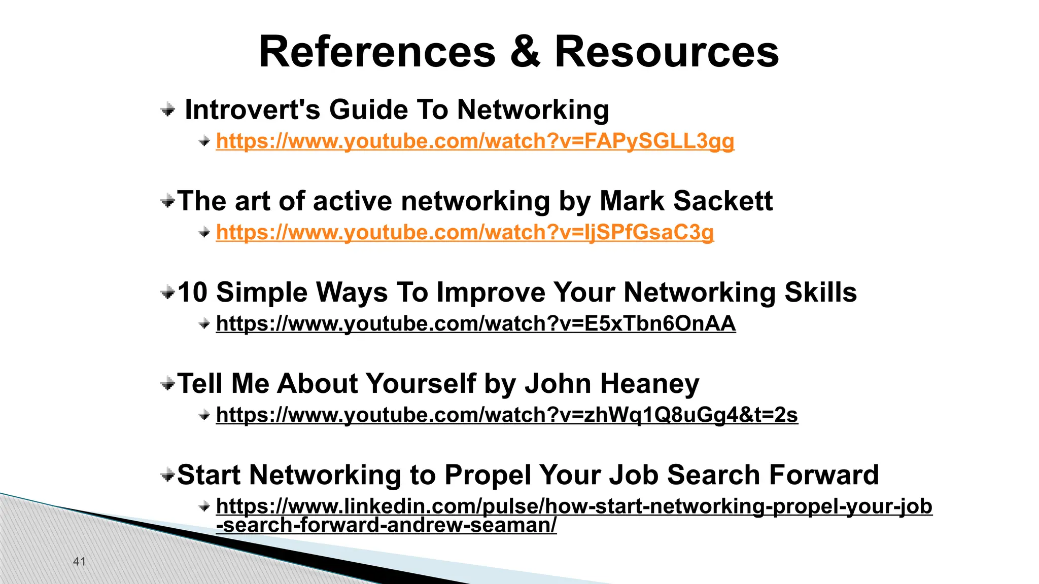 41
References & Resources
Introvert's Guide To Networking
https://www.youtube.com/watch?v=FAPySGLL3gg
The art of active networking by Mark Sackett
https://www.youtube.com/watch?v=IjSPfGsaC3g
10 Simple Ways To Improve Your Networking Skills
https://www.youtube.com/watch?v=E5xTbn6OnAA
Tell Me About Yourself by John Heaney
https://www.youtube.com/watch?v=zhWq1Q8uGg4&t=2s
Start Networking to Propel Your Job Search Forward
https://www.linkedin.com/pulse/how-start-networking-propel-your-job
-search-forward-andrew-seaman/
 