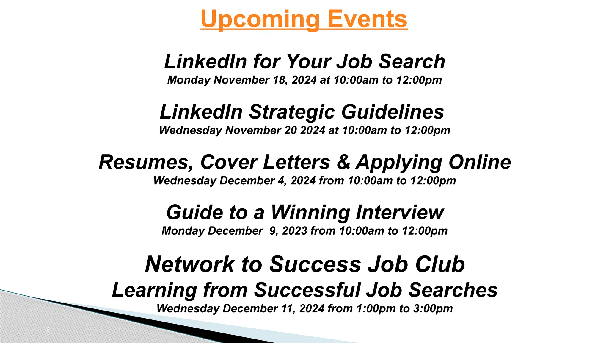 6
Upcoming Events
LinkedIn for Your Job Search
Monday November 18, 2024 at 10:00am to 12:00pm
LinkedIn Strategic Guidelines
Wednesday November 20 2024 at 10:00am to 12:00pm
Resumes, Cover Letters & Applying Online
Wednesday December 4, 2024 from 10:00am to 12:00pm
Guide to a Winning Interview
Monday December 9, 2023 from 10:00am to 12:00pm
Network to Success Job Club
Learning from Successful Job Searches
Wednesday December 11, 2024 from 1:00pm to 3:00pm
 