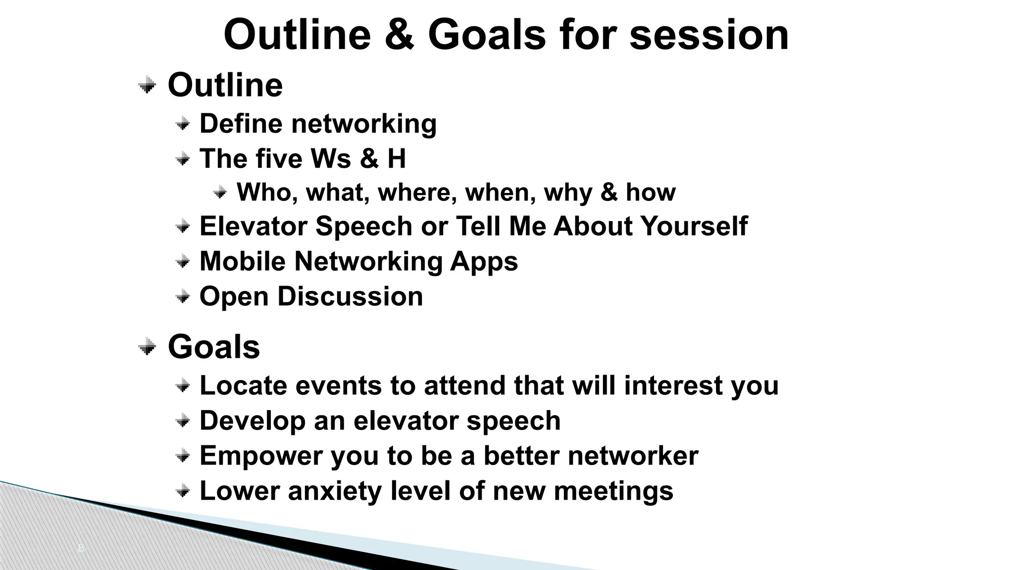 8
Outline & Goals for session
Outline
Define networking
The five Ws & H
Who, what, where, when, why & how
Elevator Speech or Tell Me About Yourself
Mobile Networking Apps
Open Discussion
Goals
Locate events to attend that will interest you
Develop an elevator speech
Empower you to be a better networker
Lower anxiety level of new meetings
 