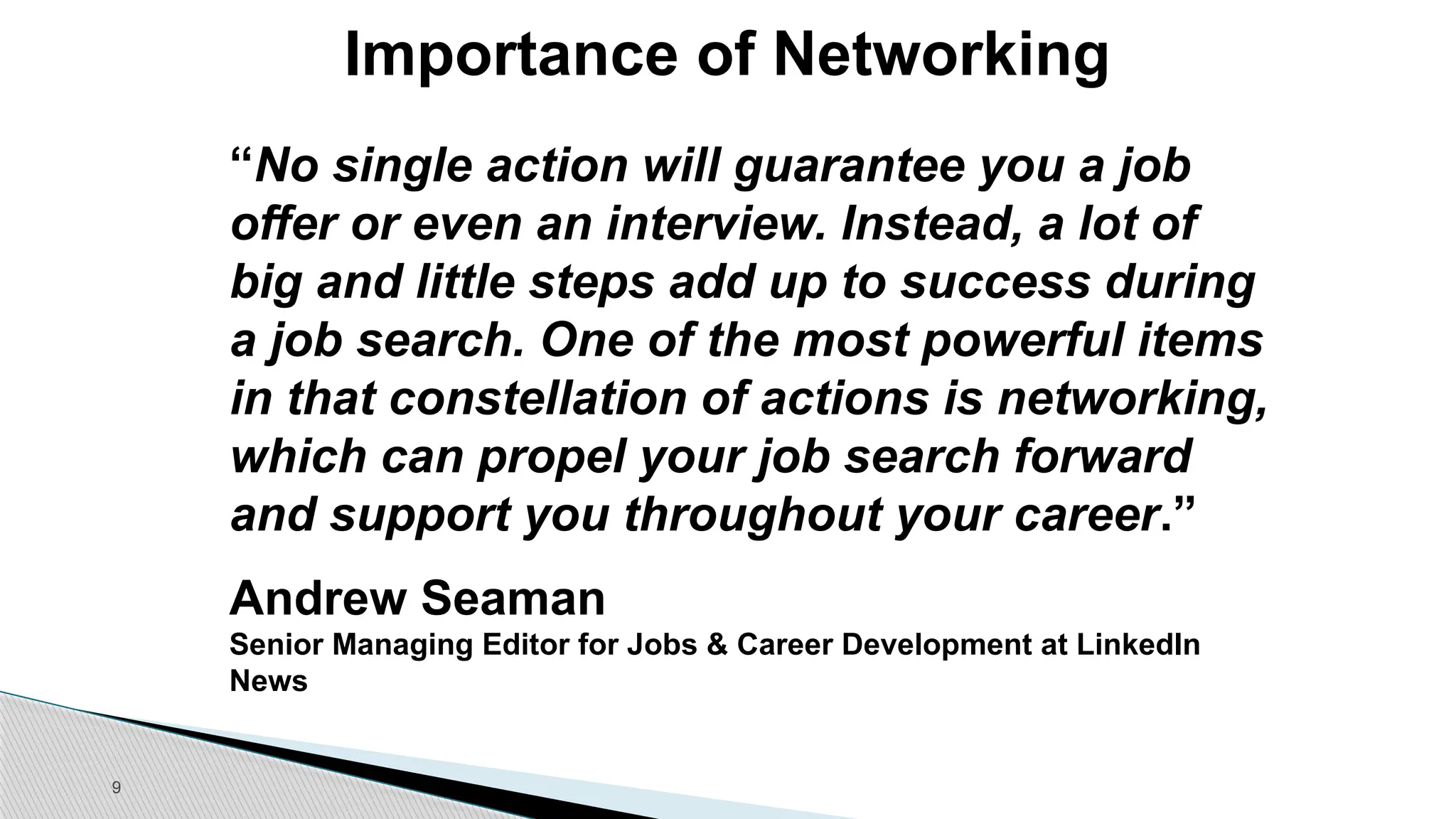 9
Importance of Networking
“No single action will guarantee you a job
offer or even an interview. Instead, a lot of
big and little steps add up to success during
a job search. One of the most powerful items
in that constellation of actions is networking,
which can propel your job search forward
and support you throughout your career.”
Andrew Seaman
Senior Managing Editor for Jobs & Career Development at LinkedIn
News
 