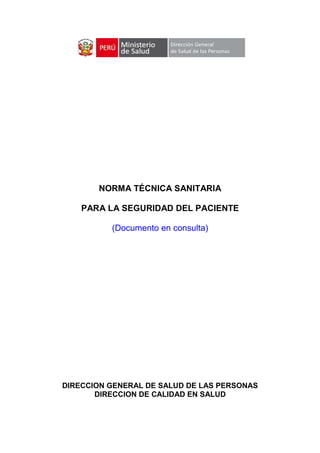 NORMA TÉCNICA SANITARIA

    PARA LA SEGURIDAD DEL PACIENTE

          (Documento en consulta)




DIRECCION GENERAL DE SALUD DE LAS PERSONAS
       DIRECCION DE CALIDAD EN SALUD
 