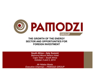 THE GROWTH OF THE ENERGY
SECTOR AND OPPORTUNITIES FOR
FOREIGN INVESTMENT
South Africa – Italy Summit
Belmond Mount Nelson Hotel
Cape Town – South Africa
October 2 and 3, 2014
Mr Ndaba Ntsele
Executive Chairman – PAMODZI GROUP
 
