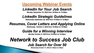 LinkedIn for Your Job Search
Monday September 18, 2022 from 10:00am to 12:00pm
LinkedIn Strategic Guidelines
Wednesday September 20, 2022 from 10:00am to 12:00pm
Resumes, Cover Letters and Applying Online
Wednesday October 4, 2022 from 10:00am to 12:00pm
Guide for a Winning Interview
Monday October 9, 2022 from 10:00am to 12:00pm
Network to Success Job Club
Job Search for Over 50
Wednesday October 11, 2022 at 1:00pm to 3:00pm
 