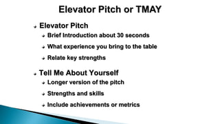 Elevator Pitch
Brief Introduction about 30 seconds
What experience you bring to the table
Relate key strengths
Tell Me About Yourself
Longer version of the pitch
Strengths and skills
Include achievements or metrics
 