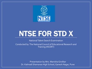 NTSE FOR STD X
NationalTalent Search Examination
Conducted by The National Council of Educational Research and
Training (NCERT)
Presentation by Mrs. Manisha Girolkar
Dr. Kalmadi Shamarao High School, Ganesh Nagar, Pune
 