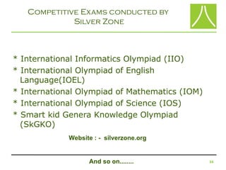 Competitive Exams conducted by
             Silver Zone



* International Informatics Olympiad (IIO)
* International Olympiad of English
  Language(IOEL)
* International Olympiad of Mathematics (IOM)
* International Olympiad of Science (IOS)
* Smart kid Genera Knowledge Olympiad
  (SkGKO)
             Website : - silverzone.org


                   And so on........            34
 