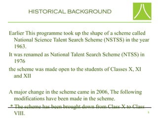 HISTORICAL BACKGROUND


Earlier This programme took up the shape of a scheme called
   National Science Talent Search Scheme (NSTSS) in the year
   1963.
It was renamed as National Talent Search Scheme (NTSS) in
   1976
the scheme was made open to the students of Classes X, XI
   and XII

A major change in the scheme came in 2006, The following
  modifications have been made in the scheme.
* The scheme has been brought down from Class X to Class
  VIII.                                                    5
 