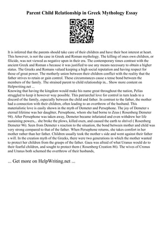 Parent Child Relationship in Greek Mythology Essay
It is inferred that the parents should take care of their children and have their best interest at heart.
This however, is not the case in Greek and Roman mythology. The killing of ones own children, or
filicide, was not viewed as negative upon in their era. The contemporary times contrast with the
ancient Greek and Roman s because it was justified to use any means necessary to obtain a higher
status. The Greeks and Romans valued keeping a high social reputation and having respect for
those of great power. The motherly union between their children conflict with the reality that the
father strives to retain or gain control. These circumstances cause a tense bond between the
members of the family. The strained parent to child relationship in... Show more content on
Helpwriting.net ...
Knowing that having the kingdom would make his name great throughout the nation, Pelias
struggled to keep it however way possible. This patriarchal love for control in turn leads to a
discord of the family, especially between the child and father. In contrast to the father, the mother
had a connection with their children, often leading to an overthrow of the husband. This
materialistic love is easily shown in the myth of Demeter and Persephone. The joy of Demeter s
eternal lifetime was her daughter, Persephone, whom she had borne to Zeus ( Rosenberg Demeter
94). After Persephone was taken away, Demeter became infuriated and even withdrew her life
sustaining powers,.. she broke the plows, killed oxen, and caused the earth to shrivel ( Rosenberg
Demeter 96). Seen from Demeter s reaction to the situation, the bond between mother and child was
very strong compared to that of the father. When Persephone returns, she takes comfort in her
mother rather than her father. Children usually took the mother s side and went against their father
s will. In the creation myth of the Greeks, there were two generations in which the mother wanted
to protect her children from the grasps of the father. Gaea was afraid of what Uranus would do to
their fearful children, and sought to protect them ( Rosenberg Creation 86). The wives of Cronus
and Uranus both schemed the overthrow of their husbands,
... Get more on HelpWriting.net ...
 