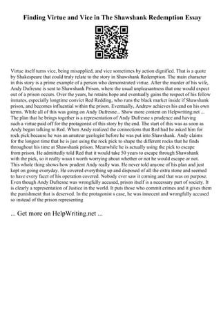 Finding Virtue and Vice in The Shawshank Redemption Essay
Virtue itself turns vice, being misapplied, and vice sometimes by action dignified. That is a quote
by Shakespeare that could truly relate to the story in Shawshank Redemption. The main character
in this story is a prime example of a person who demonstrated virtue. After the murder of his wife,
Andy Dufresne is sent to Shawshank Prison, where the usual unpleasantness that one would expect
out of a prison occurs. Over the years, he retains hope and eventually gains the respect of his fellow
inmates, especially longtime convict Red Redding, who runs the black market inside if Shawshank
prison, and becomes influential within the prison. Eventually, Andrew achieves his end on his own
terms. While all of this was going on Andy Dufresne... Show more content on Helpwriting.net ...
The plan that he brings together is a representation of Andy Dufresne s prudence and having
such a virtue paid off for the protagonist of this story by the end. The start of this was as soon as
Andy began talking to Red. When Andy realized the connections that Red had he asked him for
rock pick because he was an amateur geologist before he was put into Shawshank. Andy claims
for the longest time that he is just using the rock pick to shape the different rocks that he finds
throughout his time at Shawshank prison. Meanwhile he is actually using the pick to escape
from prison. He admittedly told Red that it would take 50 years to escape through Shawshank
with the pick, so it really wasn t worth worrying about whether or not he would escape or not.
This whole thing shows how prudent Andy really was. He never told anyone of his plan and just
kept on going everyday. He covered everything up and disposed of all the extra stone and seemed
to have every facet of his operation covered. Nobody ever saw it coming and that was on purpose.
Even though Andy Dufresne was wrongfully accused, prison itself is a necessary part of society. It
is clearly a representation of Justice in the world. It puts those who commit crimes and it gives them
the punishment that is deserved. In the protagonist s case, he was innocent and wrongfully accused
so instead of the prison representing
... Get more on HelpWriting.net ...
 