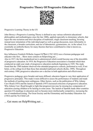 Progressive Theory Of Progressive Education
Progressive Learning Theory in the US
John Dewey s Progressive Learning Theory is defined as any various reformist educational
philosophies and methodologies since the late 1800s, applied especially to elementary schools, that
reject the rote recitation and strict discipline of traditional, single classroom teaching, favoring
instead more stimulation of the individual pupil as well as group discussion, more informality in
the classroom, a broader curriculum, and use of laboratories, gymnasiums, etc. in the school. It is
essentially an umbrella theory for many theories that have contributed to what is known as,
Progressive Education.
Key Influences Friedrich Wilhelm August FrГ¶bel (1782 1852) was a German pedagogue and
educator who first ... Show more content on Helpwriting.net ...
Also in 1917, the first standardized test is administered which would become one of the downfalls
of progressive education. In 1919, the Progressive Education association is founded which then
conducted an eight year study of progressive education methods beginning in 1929. The study
found that the 1500 students observed who attended progressive schools, performed as well, if not
better, at the college level than those that attended traditional schools (Kohn, 1999). Throughout
mid century 1900, progressive education saw a decline in both application and effectiveness.
Progressive pedagogy grew broader and more diffused, educators began to vary their application of
progressive principles. This made it more difficult to assess the performance of students and made
the methods of teaching more ambiguous. Other factors, such as the publication of Why Johnny
Can t Read (1955) and the launch of Sputnik (1957) increased criticisms of progressive education.
Why Johnny Can t Read brought to light that progressivism may be missing key components of
education causing children to be lacking in some areas. The launch of Sputnik made other countries
question US standings in education and we became more intellectually competitive, increasing the
use of standardized testing. The Great Society and the Elementary and Secondary Education Act
(1963) and the No Child Left
... Get more on HelpWriting.net ...
 