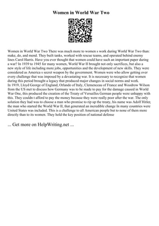 Women in World War Two
Women in World War Two There was much more to women s work during World War Two than:
make, do, and mend. They built tanks, worked with rescue teams, and operated behind enemy
lines Carol Harris. Have you ever thought that women could have such an important paper during
a war? In 1939 to 1945 for many women, World War II brought not only sacrifices, but also a
new style of life including more jobs, opportunities and the development of new skills. They were
considered as America s secret weapon by the government. Women were who allow getting over
every challenge that was imposed by a devastating war. It is necessary to recognize that women
during this period brought a legacy that produced major changes in social norms and work.
In 1919, Lloyd George of England, Orlando of Italy, Clemenceau of France and Woodrow Wilson
from the US met to discuss how Germany was to be made to pay for the damage caused in World
War One, this produced the creation of the Treaty of Versailles
. German people were unhappy with
this. They couldn t afford to pay the money because they were really poor after the war. The only
solution they had was to choose a man who promise to rip up the treaty, his name was Adolf Hitler,
the man who started the World War II, that generated an incredible change In many countries were
United States was included. This is a challenge to all American people but to none of them more
directly than to its women. They hold the key position of national defense
... Get more on HelpWriting.net ...
 
