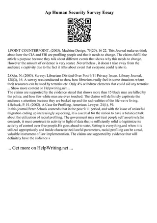 Ap Human Security Survey Essay
1.POINT COUNTERPOINT. (2003). Machine Design, 75(20), 16 22. This Journal make us think
about how the CIA and FBI are profiling people and that it needs to change. The claims fulfill the
article s purpose because they talk about different events that shows why this needs to change.
However the amount of evidence is very scarce .Nevertheless , it doesn t take away from the
audience s captivity due to the fact it talks about event that everyone could relate to.
2.Oder, N. (2003). Survey: Librarians Divided Over Post 9/11 Privacy Issues. Library Journal,
128(3), 16. A survey was conducted to show how librarians really feel in some situations where
their resources can be used by terrorist etc. Only 4% withdrew elements that could aid any terrorist.
... Show more content on Helpwriting.net ...
The claims are supported by the evidence stated that shows more than 15 black man are killed by
the police, and how few white man are even touched. The claims will definitely captivate the
audience s attention because they are backed up and the sad realities of the life we re living.
4.Schuck, P. H. (2002). A Case for Profiling. American Lawyer, 24(1), 59.
In this journal Peter Schuck contends that in the post 9/11 period, and with the issue of unlawful
migration ending up increasingly squeezing, it is essential for the nation to have a balanced talk
about the utilization of racial profiling. The government may not treat people self assertively,he
contends, it must construct its activity in light of data that is sufficiently solid to legitimize its
activity of control over free people.He goes ahead to state, Setting is everything,and when it is
utilized appropriately and inside characterized lawful parameters, racial profiling can be a real,
valuable instrument of law implementation. The claims are supported by evidence that will
definitely have the audience s
... Get more on HelpWriting.net ...
 