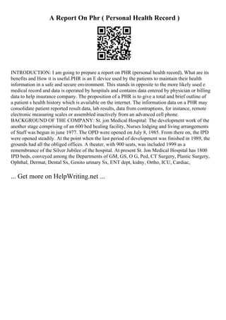 A Report On Phr ( Personal Health Record )
INTRODUCTION: I am going to prepare a report on PHR (personal health record), What are its
benefits and How it is useful.PHR is an E device used by the patients to maintain their health
information in a safe and secure environment. This stands in opposite to the more likely used e
medical record and data is operated by hospitals and contains data entered by physician or billing
data to help insurance company. The proposition of a PHR is to give a total and brief outline of
a patient s health history which is available on the internet. The information data on a PHR may
consolidate patient reported result data, lab results, data from contraptions, for instance, remote
electronic measuring scales or assembled inactively from an advanced cell phone.
BACKGROUND OF THE COMPANY: St. jon Medical Hospital: The development work of the
another stage comprising of an 600 bed healing facility, Nurses lodging and living arrangements
of Staff was begun in june 1977. The OPD were opened on July 8, 1985. From there on, the IPD
were opened steadily. At the point when the last period of development was finished in 1989, the
grounds had all the obliged offices. A theater, with 900 seats, was included 1999 as a
remembrance of the Silver Jubilee of the hospital. At present St. Jon Medical Hospital has 1800
IPD beds, conveyed among the Departments of GM, GS, O G, Ped, CT Surgery, Plastic Surgery,
Ophthal, Dermat, Dental Sx, Genito urinary Sx, ENT dept, kidny, Ortho, ICU, Cardiac,
... Get more on HelpWriting.net ...
 