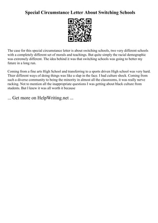 Special Circumstance Letter About Switching Schools
The case for this special circumstance letter is about switching schools, two very different schools
with a completely different set of morals and teachings. But quite simply the racial demographic
was extremely different. The idea behind it was that switching schools was going to better my
future in a long run.
Coming from a fine arts High School and transferring to a sports driven High school was very hard.
Thier different ways of doing things was like a slap in the face. I had culture shock. Coming from
such a diverse community to being the minority in almost all the classrooms, it was really nerve
racking. Not to mention all the inappropriate questions I was getting about black culture from
students. But I knew it was all worth it because
... Get more on HelpWriting.net ...
 