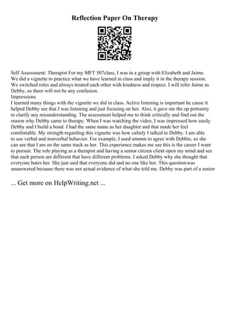 Reflection Paper On Therapy
Self Assessment: Therapist For my MFT 507class, I was in a group with Elizabeth and Jaime.
We did a vignette to practice what we have learned in class and imply it in the therapy session.
We switched roles and always treated each other with kindness and respect. I will refer Jaime as
Debby, so there will not be any confusion.
Impressions
I learned many things with the vignette we did in class. Active listening is important be cause it
helped Debby see that I was listening and just focusing on her. Also, it gave me the op portunity
to clarify any misunderstanding. The assessment helped me to think critically and find out the
reason why Debby came to therapy. When I was watching the video, I was impressed how easily
Debby and I build a bond. I had the same name as her daughter and that made her feel
comfortable. My strength regarding this vignette was how calmly I talked to Debby. I am able
to use verbal and nonverbal behavior. For example, I used ummm to agree with Debbie, so she
can see that I am on the same track as her. This experience makes me see this is the career I want
to pursuit. The role playing as a therapist and having a senior citizen client open my mind and see
that each person are different that have different problems. I asked Debby why she thought that
everyone hates her. She just said that everyone did and no one like her. This questionwas
unanswered because there was not actual evidence of what she told me. Debby was part of a senior
... Get more on HelpWriting.net ...
 