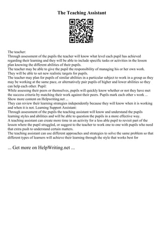 The Teaching Assistant
The teacher:
Through assessment of the pupils the teacher will know what level each pupil has achieved
regarding their learning and they will be able to include specific tasks or activities in the lesson
plan knowing the different abilities of their pupils.
The teacher may be able to give the pupil the responsibility of managing his or her own work.
They will be able to set new realistic targets for pupils.
The teacher may plan for pupils of similar abilities in a particular subject to work in a group as they
may be working at the same pace, or alternatively pair pupils of higher and lower abilities so they
can help each other. Pupil:
While assessing their peers or themselves, pupils will quickly know whether or not they have met
the success criteria by matching their work against their peers. Pupils mark each other s work ...
Show more content on Helpwriting.net ...
They can review their learning strategies independently because they will know when it is working
and when it is not. Learning Support Assistant:
Through assessment of the pupils the teaching assistant will know and understand the pupils
learning styles and abilities and will be able to question the pupils in a more effective way.
A teaching assistant can create more time in an activity for a less able pupil to revisit part of the
lesson where the pupil struggled, or suggest to the teacher to work one to one with pupils who need
that extra push to understand certain matters.
The teaching assistant can use different approaches and strategies to solve the same problem so that
different types of learners will achieve their learning through the style that works best for
... Get more on HelpWriting.net ...
 
