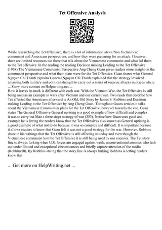 Tet Offensive Analysis
While researching the Tet Offensive, there is a lot of information about Non Vietnamese
communist and Americans perspectives, and how they were preparing for an attack. However,
there are limited resources out there that talk about the Vietnamese communist and what led them
to the Tet offensive. In the reading the reading Decision making Leading to the Tet Offensive
(1968) The Vietnamese Communist Perspective Ang Cheng Guan gives readers more insight on the
communist perspective and what their plans were for the Tet Offensive. Guan shares what General
Nguyen Chi Thanh explains General Nguyen Chi Thanh explained that the strategy involved
amassing both military and political strength to carry out a series of surprise attacks in places where
... Show more content on Helpwriting.net ...
How it leaves its mark is different with each war. With the Vietnam War, the Tet Offensive is still
being used as an example in wars after Vietnam and our current war. Two reads that describe how
Tet affected the Americans afterward is An Old, Old Story by James S. Robbins and Decision
making Leading to the Tet Offensive by Ang Cheng Guan. Throughout Guans articles it talks
about the Vietnamese Communists plans for the Tet Offensive, however towards the end, Guan
states The General Offensive General uprising is a good example of how difficult and complex
it was to carry out Mao s three stage strategy of war (353). Notice how Guan uses good and
example he is letting the readers know that the Tet Offensives also known as General uprising is
a good example of what not to do because it was so complex and difficult. It is important because
it allows readers to know that Guan felt it was not a good strategy for the war. However, Robbins
share in his writings that the Tet Offensive is still affecting us today and even though the
Vietnamese communist lost the Tet Offensive it is still being used by our enemies. The Tet story
line is always lurking when U.S. forces are engaged against weak, unconventional enemies who lash
out under limited and exceptional circumstances and briefly capture attention of the media
(Robbins50). By Robbins stating that the story line is always lurking Robbins is letting readers
know that
... Get more on HelpWriting.net ...
 