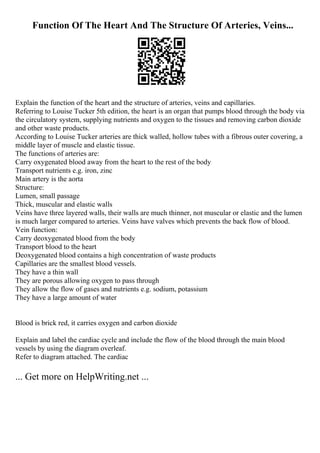 Function Of The Heart And The Structure Of Arteries, Veins...
Explain the function of the heart and the structure of arteries, veins and capillaries.
Referring to Louise Tucker 5th edition, the heart is an organ that pumps blood through the body via
the circulatory system, supplying nutrients and oxygen to the tissues and removing carbon dioxide
and other waste products.
According to Louise Tucker arteries are thick walled, hollow tubes with a fibrous outer covering, a
middle layer of muscle and elastic tissue.
The functions of arteries are:
Carry oxygenated blood away from the heart to the rest of the body
Transport nutrients e.g. iron, zinc
Main artery is the aorta
Structure:
Lumen, small passage
Thick, muscular and elastic walls
Veins have three layered walls, their walls are much thinner, not muscular or elastic and the lumen
is much larger compared to arteries. Veins have valves which prevents the back flow of blood.
Vein function:
Carry deoxygenated blood from the body
Transport blood to the heart
Deoxygenated blood contains a high concentration of waste products
Capillaries are the smallest blood vessels.
They have a thin wall
They are porous allowing oxygen to pass through
They allow the flow of gases and nutrients e.g. sodium, potassium
They have a large amount of water
Blood is brick red, it carries oxygen and carbon dioxide
Explain and label the cardiac cycle and include the flow of the blood through the main blood
vessels by using the diagram overleaf.
Refer to diagram attached. The cardiac
... Get more on HelpWriting.net ...
 
