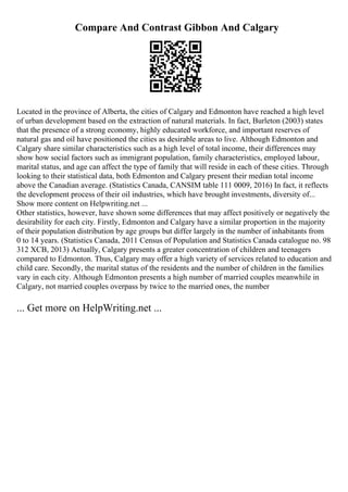 Compare And Contrast Gibbon And Calgary
Located in the province of Alberta, the cities of Calgary and Edmonton have reached a high level
of urban development based on the extraction of natural materials. In fact, Burleton (2003) states
that the presence of a strong economy, highly educated workforce, and important reserves of
natural gas and oil have positioned the cities as desirable areas to live. Although Edmonton and
Calgary share similar characteristics such as a high level of total income, their differences may
show how social factors such as immigrant population, family characteristics, employed labour,
marital status, and age can affect the type of family that will reside in each of these cities. Through
looking to their statistical data, both Edmonton and Calgary present their median total income
above the Canadian average. (Statistics Canada, CANSIM table 111 0009, 2016) In fact, it reflects
the development process of their oil industries, which have brought investments, diversity of...
Show more content on Helpwriting.net ...
Other statistics, however, have shown some differences that may affect positively or negatively the
desirability for each city. Firstly, Edmonton and Calgary have a similar proportion in the majority
of their population distribution by age groups but differ largely in the number of inhabitants from
0 to 14 years. (Statistics Canada, 2011 Census of Population and Statistics Canada catalogue no. 98
312 XCB, 2013) Actually, Calgary presents a greater concentration of children and teenagers
compared to Edmonton. Thus, Calgary may offer a high variety of services related to education and
child care. Secondly, the marital status of the residents and the number of children in the families
vary in each city. Although Edmonton presents a high number of married couples meanwhile in
Calgary, not married couples overpass by twice to the married ones, the number
... Get more on HelpWriting.net ...
 