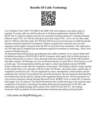 Benefits Of Cable Technology
Use of Panduit TAK TAPE TTS 20R0 in the MDF, IDF and computer room (data center) is
required. No nylon cable ties shall be allowed. In all plenum applications, Panduit HLSP or
HLTP Tak Ty cable ties shall be used. Do not exceed the minimum bend of 4 x Outside Diameter
(OD) for 4 pair UTP, 10 x OD for multi pair (more than 4 pair) UTP, 1.18 in. for two fiber cable,
and 10 x OD for multi fiber cable. Per TIA/EIA 568 B never un twist the pairs of cable beyond the
absolute minimum required for termination. Without exception the connectors have no twist
separation of the copper connectors from the IDC on each and every termination. The cable jacket
on UTP shall only be stripped back the minimum required to terminate to connecting... Show more
content on Helpwriting.net ...
All dedicated telecommunications grounding bus bars shall be labeled. Cross connect fields shall
be labeled according to ANSI/TIA/EIA 606 B. Contractor shall supply final As Built drawings to
Choctaw Nation prior to cutover. These drawings shall show details of each WAO, IDF locations
and cable routings. All drawings are to be saved electronically in AutoCAD or Visio format, as well
as hard copy. Test documentation shall be provided in a three ring binder(s) and in CD ROM
format within three weeks after the completion of the project. The binder(s) shall be clearly marked
on the outside front cover and spine with the words Test Results , the project name, and the date of
completion (month and year). The test equipment by name, manufacturer, model number and last
calibration date will also be provided at the end of the document. The test document shall detail the
test method used and the specific settings of the equipment during the test. All test documents are
to be saved in electronic format utilizing Microsoft Excel, WORD, Visio or AutoCAD. Contractor
shall supply Two (2) copies of Test Result Documents and As Built drawings to the customer upon
completion of the project. Grounding Grounding shall meet the requirements of the NEC and
additionally grounding bonding shall conform with ANSI/TIA/EIA 607 B.1. The cabling
Contractor shall accomplish all telecommunications hardware grounding utilizing Panduit
... Get more on HelpWriting.net ...
 