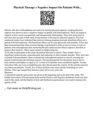 Physical Therapy s Negative Impact On Patients With...
Patients who have Schizophrenia are said to be lacking physical capacity. Lacking physical
capacity has shown to have a negative impact on people with Schizophrenia. There are negative
impacts in their social, occupational, and interpersonal relationships. They lack motivation in
activities that are part of their daily living because of having low physical capacity. Previous
conducted studies have indicated that exercise training programs promote beneficial effects on a
patient with Schizophrenia. The beneficial effects can be seen physically and mentally. It has also
been demonstrated that when exercise therapy is performed as little as once to twice a week on
patients with schizophrenia their mental health and cardiovascular fitness improve; therefore it
reduces their need of... Show more content on Helpwriting.net ...
To be able to participate in the study the patient had meet a criteria. They couldn t have a
significant cardiovascular, neuromuscular and endocrine or other somatic disorder. They were also
excluded if the psychiatrics there evaluated the schizophrenic patient as unwell, meaning the
patient could not provide informed consent. The last prerequisite for the patient was to have a
mini mental score higher or equal to 22. A total of 51 patients were considered eligible. Twenty
from those fifty one were excluded because they did not meet the criteria. At the end the outcome
was thirty one patients. Twenty five of those patients were male and the remaining six were
females. Their age ranged from fourteen years old to sixty years old.
Measures
A functional capacity assessment was given at the beginning and at the end of the study. The
Global Assessment of Functioning Scale and the Positive and Negative Syndrome Scale was also
used in this study and the Quality of Life and Satifaction questionnaire was used to measure the
quality of life.
... Get more on HelpWriting.net ...
 