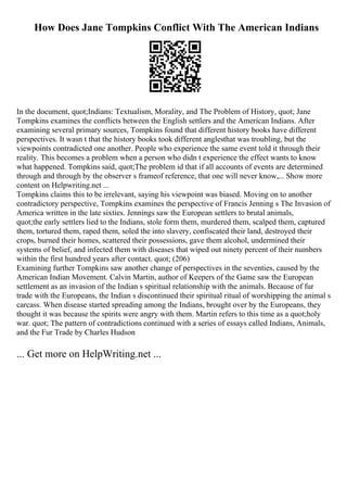 How Does Jane Tompkins Conflict With The American Indians
In the document, quot;Indians: Textualism, Morality, and The Problem of History, quot; Jane
Tompkins examines the conflicts between the English settlers and the American Indians. After
examining several primary sources, Tompkins found that different history books have different
perspectives. It wasn t that the history books took different anglesthat was troubling, but the
viewpoints contradicted one another. People who experience the same event told it through their
reality. This becomes a problem when a person who didn t experience the effect wants to know
what happened. Tompkins said, quot;The problem id that if all accounts of events are determined
through and through by the observer s frameof reference, that one will never know,... Show more
content on Helpwriting.net ...
Tompkins claims this to be irrelevant, saying his viewpoint was biased. Moving on to another
contradictory perspective, Tompkins examines the perspective of Francis Jenning s The Invasion of
America written in the late sixties. Jennings saw the European settlers to brutal animals,
quot;the early settlers lied to the Indians, stole form them, murdered them, scalped them, captured
them, tortured them, raped them, soled the into slavery, confiscated their land, destroyed their
crops, burned their homes, scattered their possessions, gave them alcohol, undermined their
systems of belief, and infected them with diseases that wiped out ninety percent of their numbers
within the first hundred years after contact. quot; (206)
Examining further Tompkins saw another change of perspectives in the seventies, caused by the
American Indian Movement. Calvin Martin, author of Keepers of the Game saw the European
settlement as an invasion of the Indian s spiritual relationship with the animals. Because of fur
trade with the Europeans, the Indian s discontinued their spiritual ritual of worshipping the animal s
carcass. When disease started spreading among the Indians, brought over by the Europeans, they
thought it was because the spirits were angry with them. Martin refers to this time as a quot;holy
war. quot; The pattern of contradictions continued with a series of essays called Indians, Animals,
and the Fur Trade by Charles Hudson
... Get more on HelpWriting.net ...
 