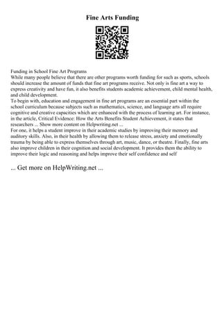 Fine Arts Funding
Funding in School Fine Art Programs
While many people believe that there are other programs worth funding for such as sports, schools
should increase the amount of funds that fine art programs receive. Not only is fine art a way to
express creativity and have fun, it also benefits students academic achievement, child mental health,
and child development.
To begin with, education and engagement in fine art programs are an essential part within the
school curriculum because subjects such as mathematics, science, and language arts all require
cognitive and creative capacities which are enhanced with the process of learning art. For instance,
in the article, Critical Evidence: How the Arts Benefits Student Achievement, it states that
researchers ... Show more content on Helpwriting.net ...
For one, it helps a student improve in their academic studies by improving their memory and
auditory skills. Also, in their health by allowing them to release stress, anxiety and emotionally
trauma by being able to express themselves through art, music, dance, or theatre. Finally, fine arts
also improve children in their cognition and social development. It provides them the ability to
improve their logic and reasoning and helps improve their self confidence and self
... Get more on HelpWriting.net ...
 