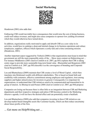 Social Marketing
Henderson (2001) also adds that:
Embracing CSR would inevitably have consequences that would raise the cost of doing business,
could well reduce revenues, and might also cause companies to sponsor low yielding investment
which they would otherwise have turned down.
In addition, organizations really motivated to apply and absorb CSR as a core value in its
activities, would have to undergo a deep and internal change in its business operations and culture
(employees, suppliers, offices) which represents a costly task and a time consuming mission.
(Henderson, 2001)
Another important aspect suggested by Trebeck (2008) is that organizations must keep in mind that
government are still the main responsible entity of the ... Show more content on Helpwriting.net ...
For instance Middlemiss (2003 cited in Comfort et al. 2007, pp.585) explains that CSR is taking
centre stage to provide more sustainable long term brand value . Blumenthal and Bergstrom (2003
cited in Comfort et al. 2007, pp.585) describe it as the convergence of branding and Corporate
Social Responsibility .
Lou and Bhattacharya (2009) maintain that CSR creates a level of Moral Capital , which then
translates into Relational wealth with different stakeholders. This is based on brand faith and
credibility with costumers, affective commitment among employees and regulators, trust among
suppliers and higher attractiveness for investors in general. Consequently it is important for
organizations, to understand that CSR initiatives need to be communicated and transmitted to its
group of interest. As Blomqvist and Posner (2004 cited in Comfort et al. 2007, pp.584) propose:
Companies are losing out because there is often little or no integration between CSR and Marketing
departments and their respective strategies and unless CSR becomes central to the Marketing
director s agenda, it will not have the desired effect and can potentially create a backlash.
Lou and Bhattacharya (2009) also add that companies investing in these CSR initiatives can
develop market based intangible assets like Customer loyalty, which can then reduce uncertainty
about future profits of the firm.
... Get more on HelpWriting.net ...
 