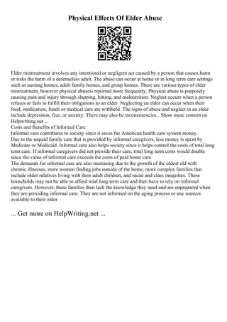 Physical Effects Of Elder Abuse
Elder mistreatment involves any intentional or negligent act caused by a person that causes harm
or risks the harm of a defenseless adult. The abuse can occur at home or in long term care settings
such as nursing homes, adult family homes, and group homes. There are various types of elder
mistreatment, however physical abuseis reported more frequently. Physical abuse is purposely
causing pain and injury through slapping, hitting, and malnutrition. Neglect occurs when a person
refuses or fails to fulfill their obligations to an elder. Neglecting an elder can occur when their
food, medication, funds or medical care are withheld. The signs of abuse and neglect in an elder
include depression, fear, or anxiety. There may also be inconsistencies... Show more content on
Helpwriting.net ...
Costs and Benefits of Informal Care:
Informal care contributes to society since it saves the American health care system money.
Due to the unpaid family care that is provided by informal caregivers, less money is spent by
Medicare or Medicaid. Informal care also helps society since it helps control the costs of total long
term care. If informal caregivers did not provide their care, total long term costs would double
since the value of informal care exceeds the costs of paid home care.
The demands for informal care are also increasing due to the growth of the oldest old with
chronic illnesses, more women finding jobs outside of the home, more complex families that
include older relatives living with their adult children, and racial and class inequities. These
households may not be able to afford total long term care and then have to rely on informal
caregivers. However, these families then lack the knowledge they need and are unprepared when
they are providing informal care. They are not informed on the aging process or any sources
available to their older
... Get more on HelpWriting.net ...
 
