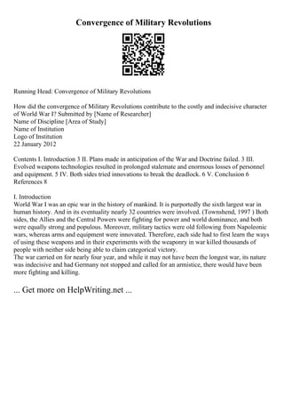 Convergence of Military Revolutions
Running Head: Convergence of Military Revolutions
How did the convergence of Military Revolutions contribute to the costly and indecisive character
of World War I? Submitted by [Name of Researcher]
Name of Discipline [Area of Study]
Name of Institution
Logo of Institution
22 January 2012
Contents I. Introduction 3 II. Plans made in anticipation of the War and Doctrine failed. 3 III.
Evolved weapons technologies resulted in prolonged stalemate and enormous losses of personnel
and equipment. 5 IV. Both sides tried innovations to break the deadlock. 6 V. Conclusion 6
References 8
I. Introduction
World War I was an epic war in the history of mankind. It is purportedly the sixth largest war in
human history. And in its eventuality nearly 32 countries were involved. (Townshend, 1997 ) Both
sides, the Allies and the Central Powers were fighting for power and world dominance, and both
were equally strong and populous. Moreover, military tactics were old following from Napoleonic
wars, whereas arms and equipment were innovated. Therefore, each side had to first learn the ways
of using these weapons and in their experiments with the weaponry in war killed thousands of
people with neither side being able to claim categorical victory.
The war carried on for nearly four year, and while it may not have been the longest war, its nature
was indecisive and had Germany not stopped and called for an armistice, there would have been
more fighting and killing.
... Get more on HelpWriting.net ...
 