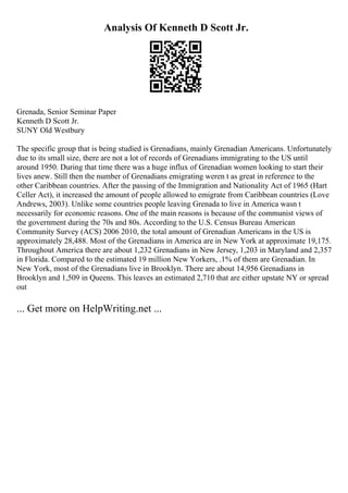 Analysis Of Kenneth D Scott Jr.
Grenada, Senior Seminar Paper
Kenneth D Scott Jr.
SUNY Old Westbury
The specific group that is being studied is Grenadians, mainly Grenadian Americans. Unfortunately
due to its small size, there are not a lot of records of Grenadians immigrating to the US until
around 1950. During that time there was a huge influx of Grenadian women looking to start their
lives anew. Still then the number of Grenadians emigrating weren t as great in reference to the
other Caribbean countries. After the passing of the Immigration and Nationality Act of 1965 (Hart
Celler Act), it increased the amount of people allowed to emigrate from Caribbean countries (Love
Andrews, 2003). Unlike some countries people leaving Grenada to live in America wasn t
necessarily for economic reasons. One of the main reasons is because of the communist views of
the government during the 70s and 80s. According to the U.S. Census Bureau American
Community Survey (ACS) 2006 2010, the total amount of Grenadian Americans in the US is
approximately 28,488. Most of the Grenadians in America are in New York at approximate 19,175.
Throughout America there are about 1,232 Grenadians in New Jersey, 1,203 in Maryland and 2,357
in Florida. Compared to the estimated 19 million New Yorkers, .1% of them are Grenadian. In
New York, most of the Grenadians live in Brooklyn. There are about 14,956 Grenadians in
Brooklyn and 1,509 in Queens. This leaves an estimated 2,710 that are either upstate NY or spread
out
... Get more on HelpWriting.net ...
 