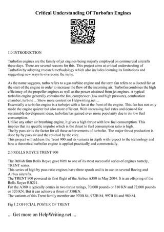 Critical Understanding Of Turbofan Engines
1.0 INTRODUCTION
Turbofan engines are the family of jet engines being majorly employed on commercial aircrafts
these days. There are several reasons for this. This project aims at critical understanding of
Turbofan by adopting research methodology which also includes learning its limitations and
suggesting new ways to overcome the same.
As the name suggests, turbo refers to a gas turbine engine and the term fan refers to a ducted fan at
the start of the engine in order to increase the flow of the incoming air. Turbofancombines the high
efficiency of the propeller engines as well as the power obtained from jet engines. A typical
turbofan engine generally contains the fan, compressor (low and high pressure), combustion
chamber, turbine ... Show more content on Helpwriting.net ...
Essentially a turbofan engine is a turbojet with a fan at the front of the engine. This fan has not only
made the engine quieter but also more efficient. With increasing fuel rates and demand for
sustainable development ideas, turbofan has gained even more popularity due to its low fuel
consumption.
Unlike any other air breathing engine, it gives a high thrust with low fuel consumption. This
implies that its specific impulse which is the thrust to fuel consumption ratio is high.
The by pass air is the factor for all these achievements of turbofan. The major thrust production is
done by by pass air and the residual by the core.
This project will address the Trent 900 and its variants in depth with respect to the technology and
how a theoretical turbofan engine is applied practically and commercially.
2.0 ROLLS ROYCE TRENT 900
The British firm Rolls Royce gave birth to one of its most successful series of engines namely,
TRENT series.
This series of high by pass ratio engines have three spools and is in use on several Boeing and
Airbus aircrafts.
The TRENT 900 powered its first flight of the Airbus A380 in May 2004. It is an offspring of the
Rolls Royce RB211.
For the A380 it typically comes in two thrust ratings, 70,000 pounds or 310 KN and 72,000 pounds
or 320 KN. But it can achieve a thrust of 350KN.
The variants of this Trent family member are 970B 84, 972B 84, 997B 84 and 980 84.
Fig 1.2 OFFICIAL POSTER OF TRENT
... Get more on HelpWriting.net ...
 