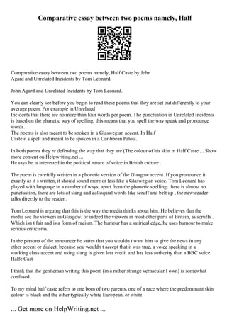 Comparative essay between two poems namely, Half
Comparative essay between two poems namely, Half Caste by John
Agard and Unrelated Incidents by Tom Leonard.
John Agard and Unrelated Incidents by Tom Leonard.
You can clearly see before you begin to read these poems that they are set out differently to your
average poem. For example in Unrelated
Incidents that there are no more than four words per poem. The punctuation in Unrelated Incidents
is based on the phanetic way of spelling, this means that you spell the way speak and pronounce
words.
The poems is also meant to be spoken in a Glaswegian accent. In Half
Caste it s spelt and meant to be spoken in a Caribbean Patois.
In both poems they re defending the way that they are (The colour of his skin in Half Caste ... Show
more content on Helpwriting.net ...
He says he is interested in the political nature of voice in British culture .
The poem is carefully written in a phonetic version of the Glasgow accent. If you pronounce it
exactly as it s written, it should sound more or less like a Glaswegian voice. Tom Leonard has
played with language in a number of ways, apart from the phonetic spelling: there is almost no
punctuation, there are lots of slang and colloquial words like scruff and belt up , the newsreader
talks directly to the reader .
Tom Leonard is arguing that this is the way the media thinks about him. He believes that the
media see the viewers in Glasgow, or indeed the viewers in most other parts of Britain, as scruffs .
Which isn t fair and is a form of racism. The humour has a satirical edge, he uses humour to make
serious criticisms.
In the persona of the announcer he states that you wouldn t want him to give the news in any
other accent or dialect, because you wouldn t accept that it was true, a voice speaking in a
working class accent and using slang is given less credit and has less authority than a BBC voice.
Halfe Cast
I think that the gentleman writing this poem (in a rather strange vernacular I own) is somewhat
confused.
To my mind half caste refers to one born of two parents, one of a race where the predominant skin
colour is black and the other typically white European, or white
... Get more on HelpWriting.net ...
 
