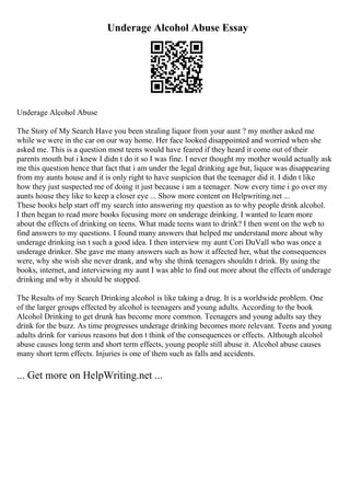 Underage Alcohol Abuse Essay
Underage Alcohol Abuse
The Story of My Search Have you been stealing liquor from your aunt ? my mother asked me
while we were in the car on our way home. Her face looked disappointed and worried when she
asked me. This is a question most teens would have feared if they heard it come out of their
parents mouth but i knew I didn t do it so I was fine. I never thought my mother would actually ask
me this question hence that fact that i am under the legal drinking age but, liquor was disappearing
from my aunts house and it is only right to have suspicion that the teenager did it. I didn t like
how they just suspected me of doing it just because i am a teenager. Now every time i go over my
aunts house they like to keep a closer eye ... Show more content on Helpwriting.net ...
These books help start off my search into answering my question as to why people drink alcohol.
I then began to read more books focusing more on underage drinking. I wanted to learn more
about the effects of drinking on teens. What made teens want to drink? I then went on the web to
find answers to my questions. I found many answers that helped me understand more about why
underage drinking isn t such a good idea. I then interview my aunt Cori DuVall who was once a
underage drinker. She gave me many answers such as how it affected her, what the consequences
were, why she wish she never drank, and why she think teenagers shouldn t drink. By using the
books, internet, and interviewing my aunt I was able to find out more about the effects of underage
drinking and why it should be stopped.
The Results of my Search Drinking alcohol is like taking a drug. It is a worldwide problem. One
of the larger groups effected by alcohol is teenagers and young adults. According to the book
Alcohol Drinking to get drunk has become more common. Teenagers and young adults say they
drink for the buzz. As time progresses underage drinking becomes more relevant. Teens and young
adults drink for various reasons but don t think of the consequences or effects. Although alcohol
abuse causes long term and short term effects, young people still abuse it. Alcohol abuse causes
many short term effects. Injuries is one of them such as falls and accidents.
... Get more on HelpWriting.net ...
 
