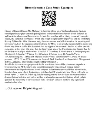 Bronchiectamin Case Study Examples
History of Present Illness: Ms. Mullaney is here for follow up of her bronchiectasis. Sputum
culture previously grew out multiple organisms to include microbacterium avium complex as
well as Acinetobacter and Enterobacter. I elected to treat her with a 10 day course of Levaquin.
Today, she states her shortness of breath and cough is significantly improved. She did see Peter J
Sebeny, MD on Oct 11th. His notes today however are not available for review. In speaking with
her, however, I get the impression that treatment for MAC is not clearly indicated at this point. She
denies any fever or chills. She does state that her appetite has returned. She has no other specific
complaints at this time. She notes that she barely used any of the Cheratussin that I prescribed for
her for her use at night. Medications: 1.Sotalol. 2.Trazodone. 3.Multivitamin. 4.Lorazepam p.r.n.
5.Lisinopril. 6.Xarelto. 7.Vitamin D3. 8.Calcium. 9.Tylenol p.r.n. 10.Acapella Valve.
11.Cheratussin p.r.n. 12.Dexilant. Physical Exam: Vitals: Temperature 97.1. Pulse 59. Blood
pressure 117/75. O2 sat 95% on room air. General: Well developed, well nourished. No apparent
distress. Appears... Show more content on Helpwriting.net ...
Should she become more symptomatic in the near future, it would be reasonable to perform
bronchoscopy for AFB cultures and should those results be positive, I believe further
consideration for Mycobacterium avium complex infection therapy would then be warranted.
She does have some plural thickening as noted on her CT scan in May and I have ordered a six
month repeat CT scan for follow up. It is interesting to note that she does have some nodular
disease that are both tree and bud as well as in a bronchovascular distribution, which calls to
question the possibility of sarcoidosis as well. However, she does not have any significant
mediastinal or hilar
... Get more on HelpWriting.net ...
 