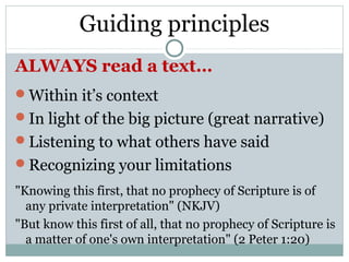 Guiding principles
ALWAYS read a text…
Within it’s context
In light of the big picture (great narrative)
Listening to what others have said
Recognizing your limitations
"Knowing this first, that no prophecy of Scripture is of
  any private interpretation" (NKJV)
"But know this first of all, that no prophecy of Scripture is
  a matter of one's own interpretation" (2 Peter 1:20)
 