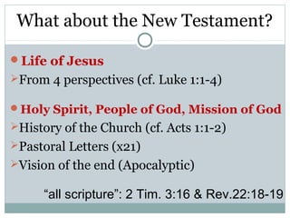 What about the New Testament?

Life of Jesus
From 4 perspectives (cf. Luke 1:1-4)

Holy Spirit, People of God, Mission of God
History of the Church (cf. Acts 1:1-2)
Pastoral Letters (x21)
Vision of the end (Apocalyptic)

      “all scripture”: 2 Tim. 3:16 & Rev.22:18-19
 