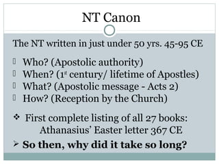 NT Canon
The NT written in just under 50 yrs. 45-95 CE
   Who? (Apostolic authority)
   When? (1st century/ lifetime of Apostles)
   What? (Apostolic message - Acts 2)
   How? (Reception by the Church)
 First complete listing of all 27 books:
     Athanasius’ Easter letter 367 CE
 So then, why did it take so long?
 